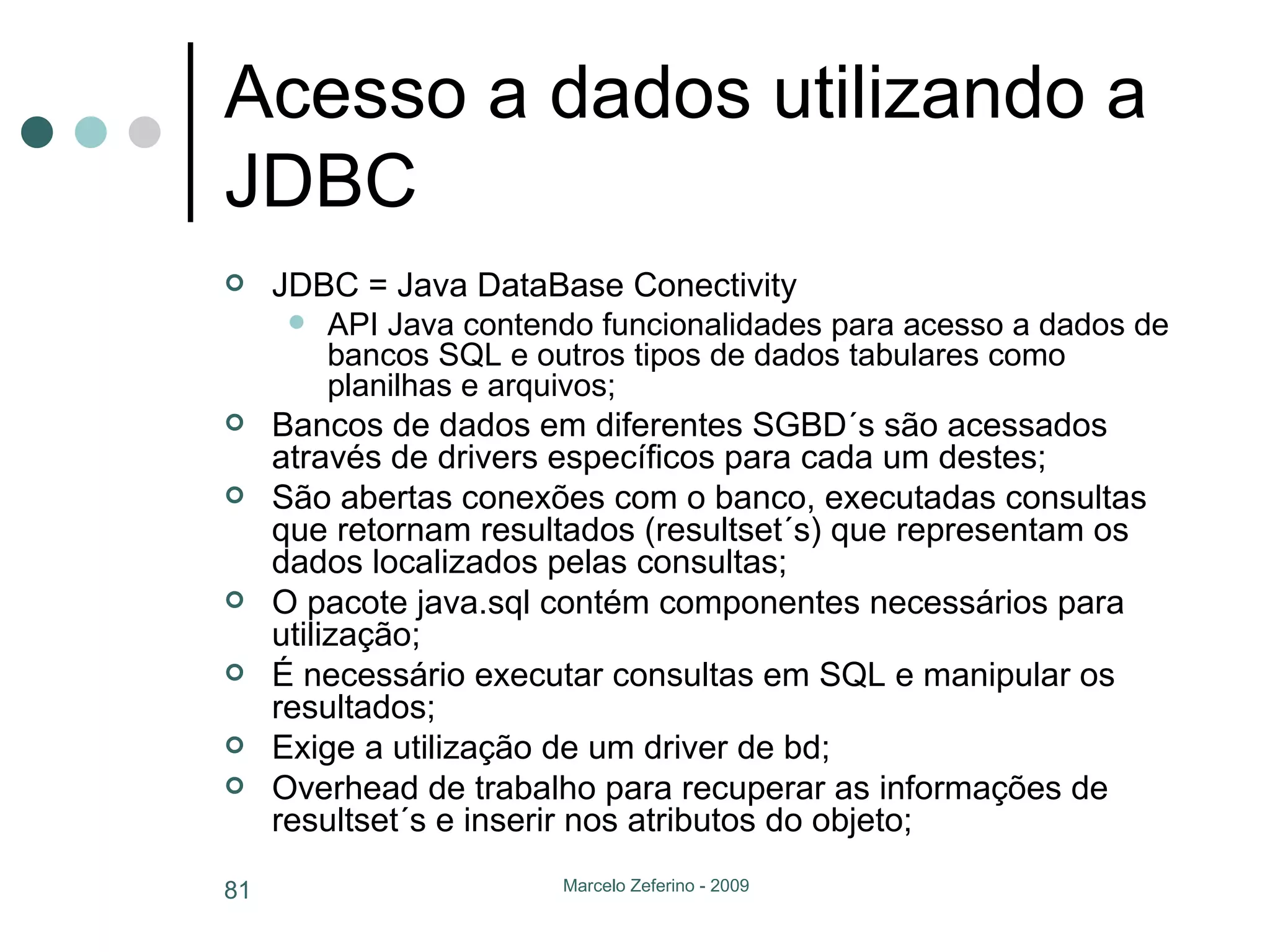 Acesso a dados utilizando a JDBC JDBC = Java DataBase Conectivity API Java contendo funcionalidades para acesso a dados de bancos SQL e outros tipos de dados tabulares como planilhas e arquivos; Bancos de dados em diferentes SGBD´s são acessados através de drivers específicos para cada um destes; São abertas conexões com o banco, executadas consultas que retornam resultados (resultset´s) que representam os dados localizados pelas consultas; O pacote java.sql contém componentes necessários para utilização; É necessário executar consultas em SQL e manipular os resultados; Exige a utilização de um driver de bd; Overhead de trabalho para recuperar as informações de resultset´s e inserir nos atributos do objeto; 