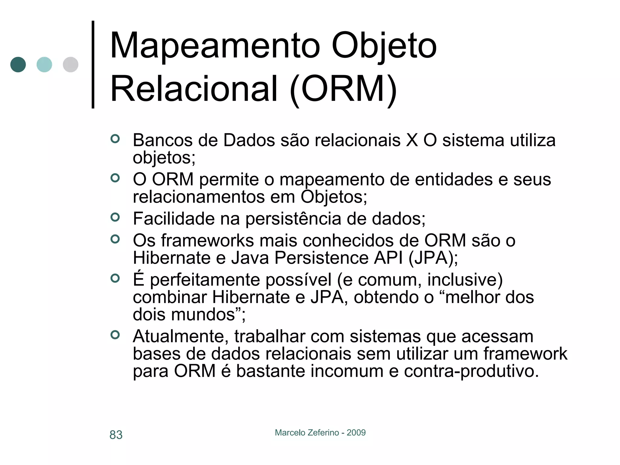 Mapeamento Objeto Relacional (ORM) Bancos de Dados são relacionais X O sistema utiliza objetos; O ORM permite o mapeamento de entidades e seus relacionamentos em Objetos; Facilidade na persistência de dados; Os frameworks mais conhecidos de ORM são o Hibernate e Java Persistence API (JPA); É perfeitamente possível (e comum, inclusive) combinar Hibernate e JPA, obtendo o “melhor dos dois mundos”; Atualmente, trabalhar com sistemas que acessam bases de dados relacionais sem utilizar um framework para ORM é bastante incomum e contra-produtivo. 