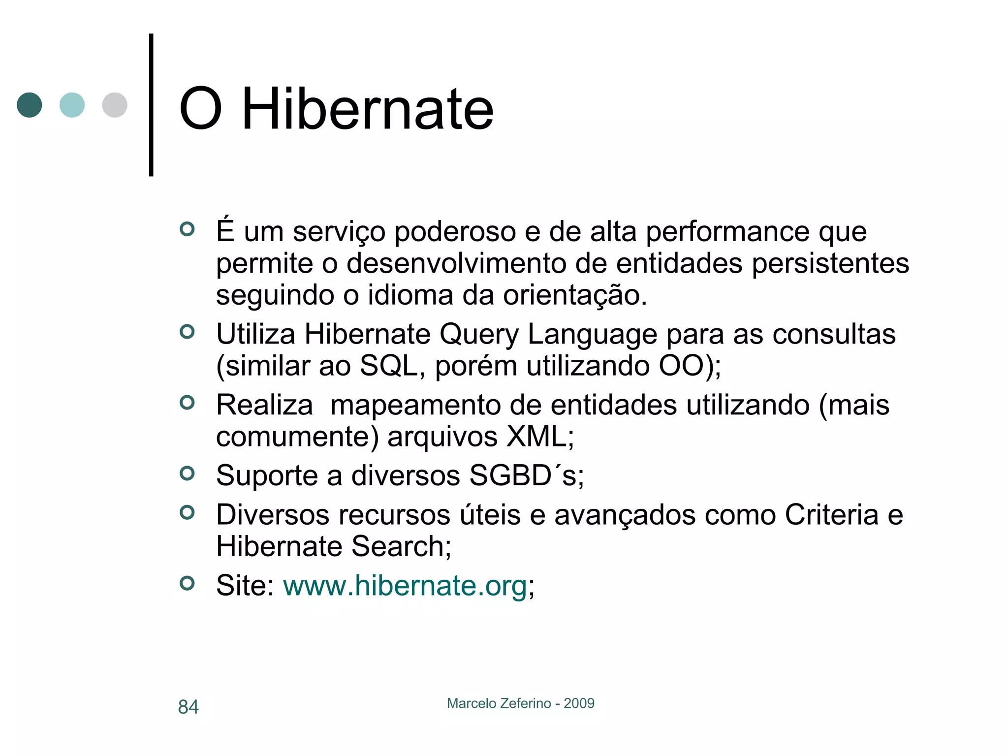 O Hibernate É um serviço poderoso e de alta performance que permite o desenvolvimento de entidades persistentes seguindo o idioma da orientação. Utiliza Hibernate Query Language para as consultas (similar ao SQL, porém utilizando OO); Realiza  mapeamento de entidades utilizando (mais comumente) arquivos XML; Suporte a diversos SGBD´s; Diversos recursos úteis e avançados como Criteria e Hibernate Search; Site:  www.hibernate.org ; 