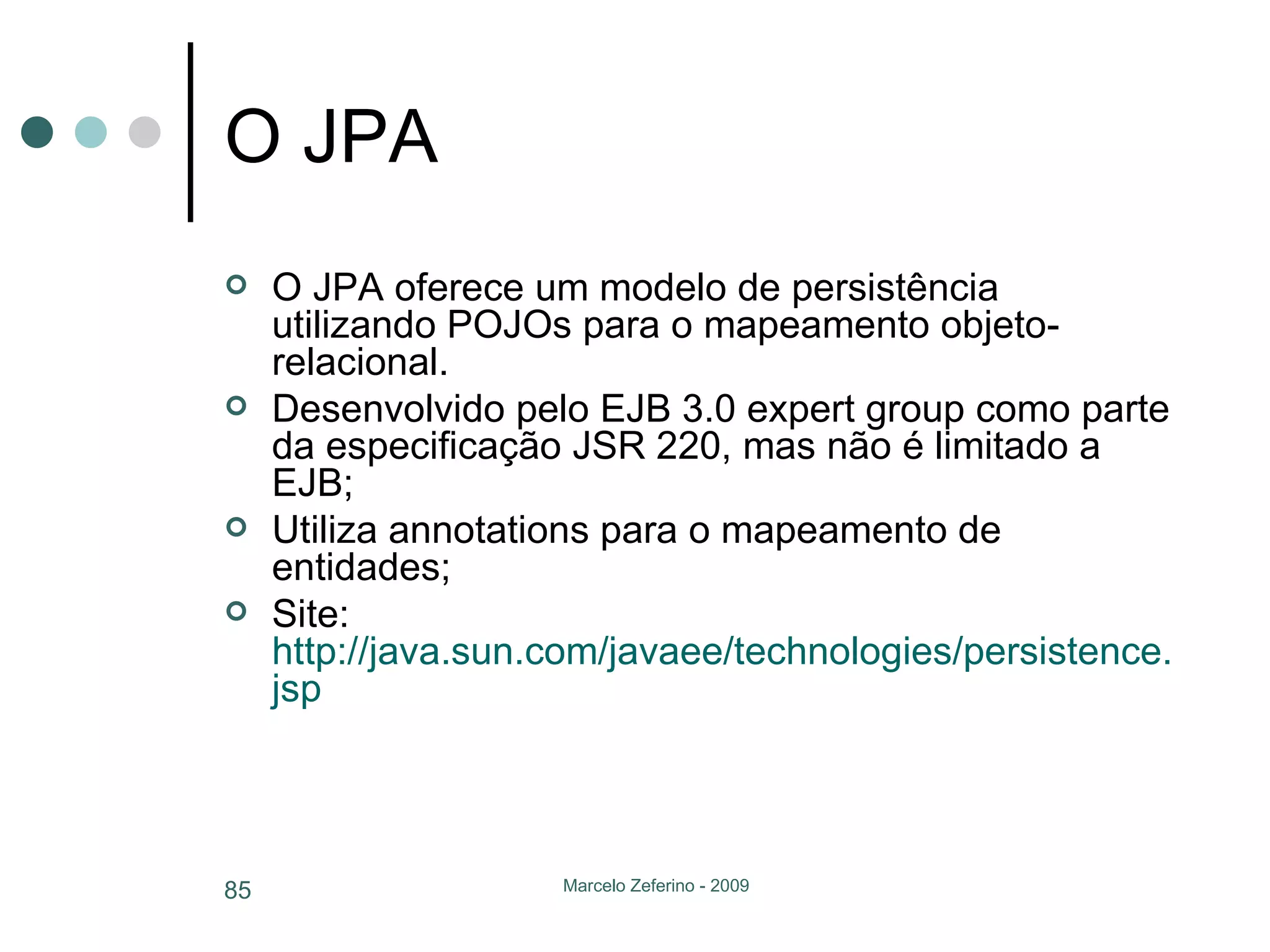 O JPA O JPA oferece um modelo de persistência utilizando POJOs para o mapeamento objeto-relacional.  Desenvolvido pelo EJB 3.0 expert group como parte da especificação JSR 220, mas não é limitado a EJB; Utiliza annotations para o mapeamento de entidades; Site:  http://java.sun.com/javaee/technologies/persistence . jsp   