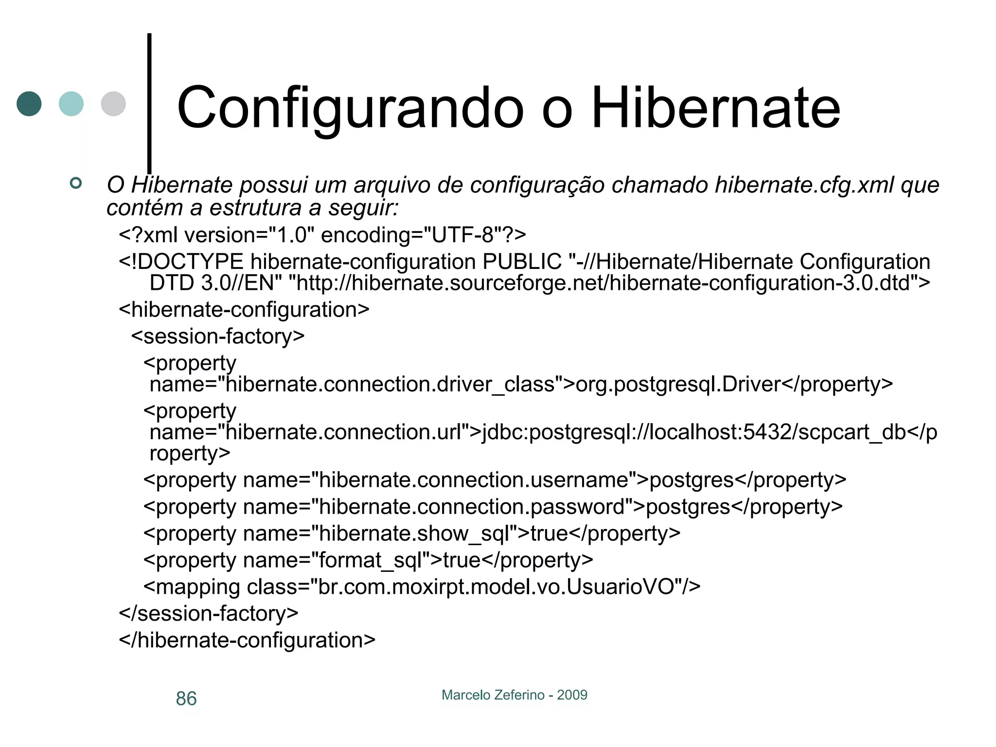 Configurando o Hibernate O Hibernate possui um arquivo de configuração chamado hibernate.cfg.xml que contém a estrutura a seguir: <?xml version="1.0" encoding="UTF-8"?> <!DOCTYPE hibernate-configuration PUBLIC "-//Hibernate/Hibernate Configuration DTD 3.0//EN" "http://hibernate.sourceforge.net/hibernate-configuration-3.0.dtd"> <hibernate-configuration> <session-factory> <property name="hibernate.connection.driver_class">org.postgresql.Driver</property> <property name="hibernate.connection.url">jdbc:postgresql://localhost:5432/scpcart_db</property> <property name="hibernate.connection.username">postgres</property> <property name="hibernate.connection.password">postgres</property> <property name="hibernate.show_sql">true</property> <property name="format_sql">true</property> <mapping class="br.com.moxirpt.model.vo.UsuarioVO"/> </session-factory> </hibernate-configuration> 