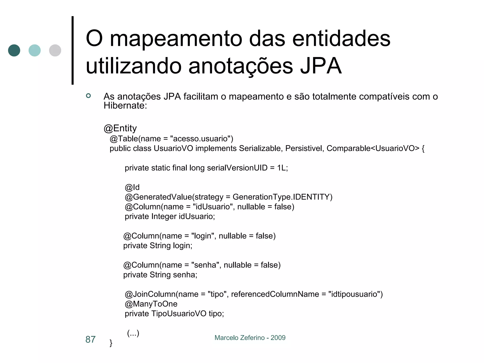 O mapeamento das entidades utilizando anotações JPA As anotações JPA facilitam o mapeamento e são totalmente compatíveis com o Hibernate: @Entity @Table(name = "acesso.usuario") public class UsuarioVO implements Serializable, Persistivel, Comparable<UsuarioVO> { private static final long serialVersionUID = 1L; @Id @GeneratedValue(strategy = GenerationType.IDENTITY) @Column(name = "idUsuario", nullable = false) private Integer idUsuario; @Column(name = "login", nullable = false) private String login; @Column(name = "senha", nullable = false) private String senha; @JoinColumn(name = "tipo", referencedColumnName = "idtipousuario") @ManyToOne private TipoUsuarioVO tipo;   (...) }  