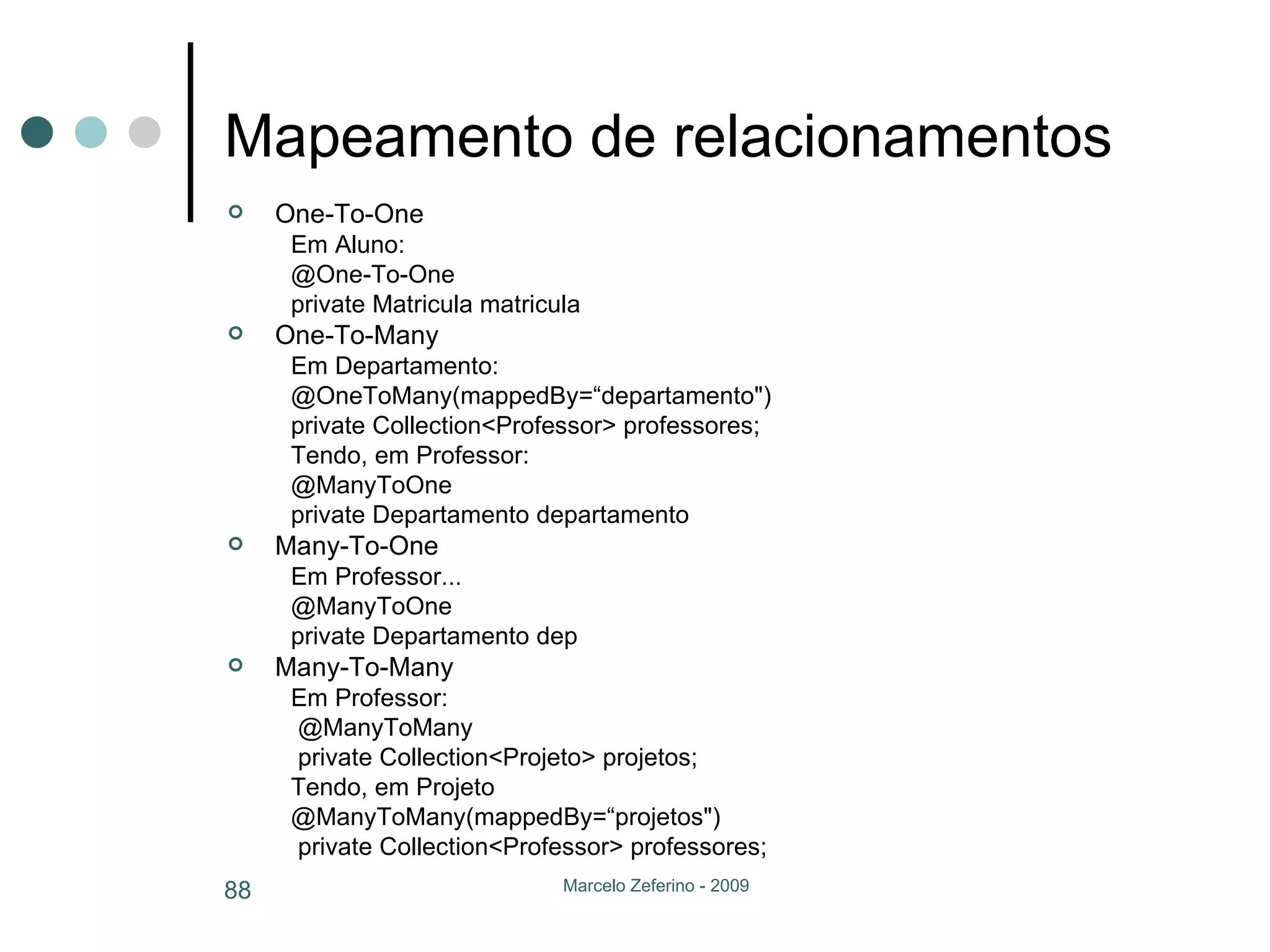 Mapeamento de relacionamentos One-To-One Em Aluno: @One-To-One private Matricula matricula One-To-Many Em Departamento: @OneToMany(mappedBy=“departamento") private   Collection<Professor> professores;  Tendo, em Professor: @ManyToOne private Departamento departamento Many-To-One Em Professor... @ManyToOne private Departamento dep Many-To-Many Em Professor:   @ManyToMany  private   Collection<Projeto> projetos;  Tendo, em Projeto @ManyToMany(mappedBy=“projetos") private   Collection<Professor> professores;  