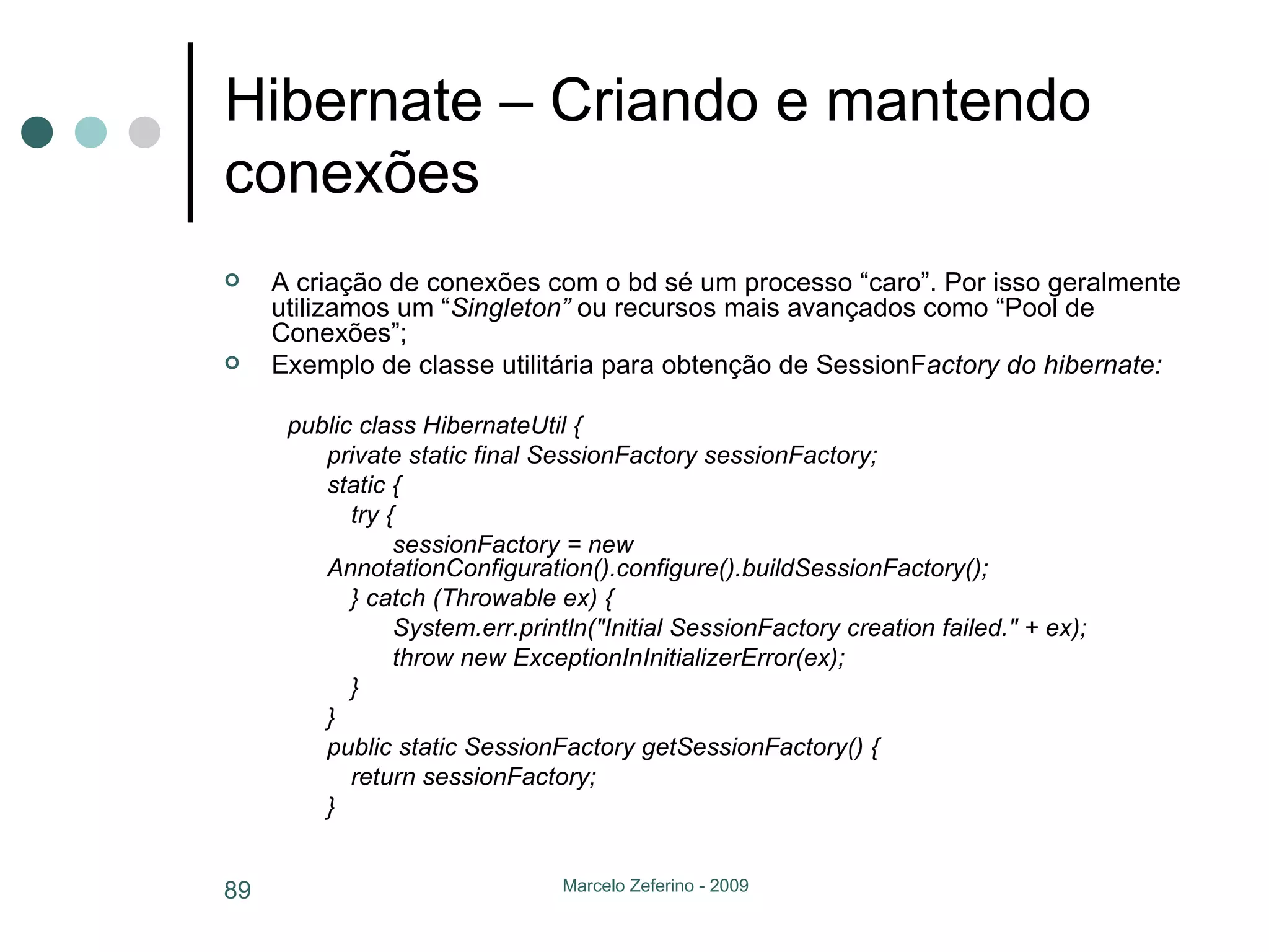 Hibernate – Criando e mantendo conexões A criação de conexões com o bd sé um processo “caro”. Por isso geralmente utilizamos um “ Singleton”  ou recursos mais avançados como “Pool de Conexões”; Exemplo de classe utilitária para obtenção de SessionF actory do hibernate: public class HibernateUtil { private static final SessionFactory sessionFactory; static { try {   sessionFactory = new AnnotationConfiguration().configure().buildSessionFactory(); } catch (Throwable ex) {   System.err.println("Initial SessionFactory creation failed." + ex);   throw new ExceptionInInitializerError(ex); } } public static SessionFactory getSessionFactory() { return sessionFactory; } 