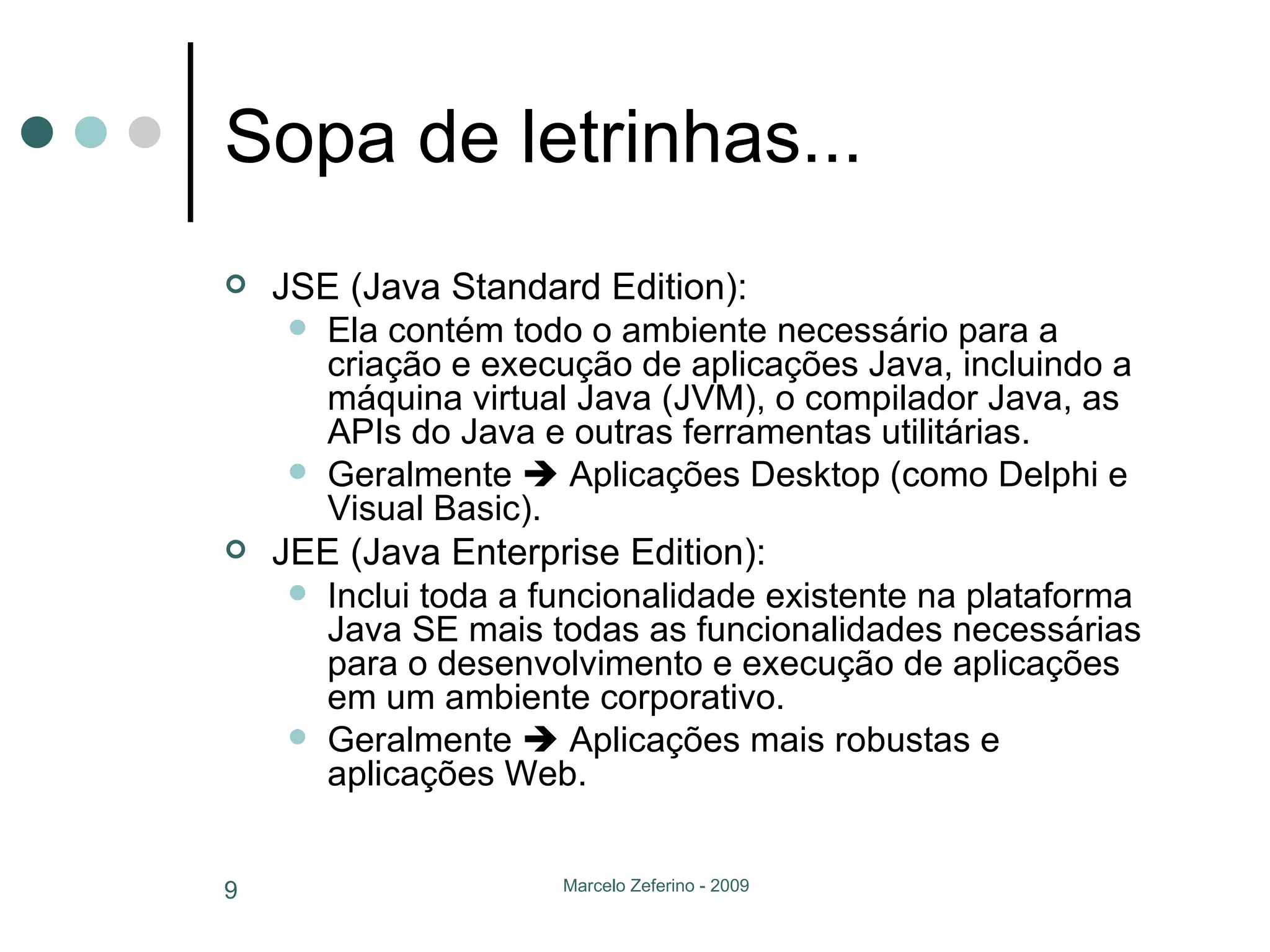 Sopa de letrinhas... JSE (Java Standard Edition): Ela contém todo o ambiente necessário para a criação e execução de aplicações Java, incluindo a máquina virtual Java (JVM), o compilador Java, as APIs do Java e outras ferramentas utilitárias. Geralmente    Aplicações Desktop (como Delphi e Visual Basic). JEE (Java Enterprise Edition): Inclui toda a funcionalidade existente na plataforma Java SE mais todas as funcionalidades necessárias para o desenvolvimento e execução de aplicações em um ambiente corporativo.  Geralmente    Aplicações mais robustas e aplicações Web. 
