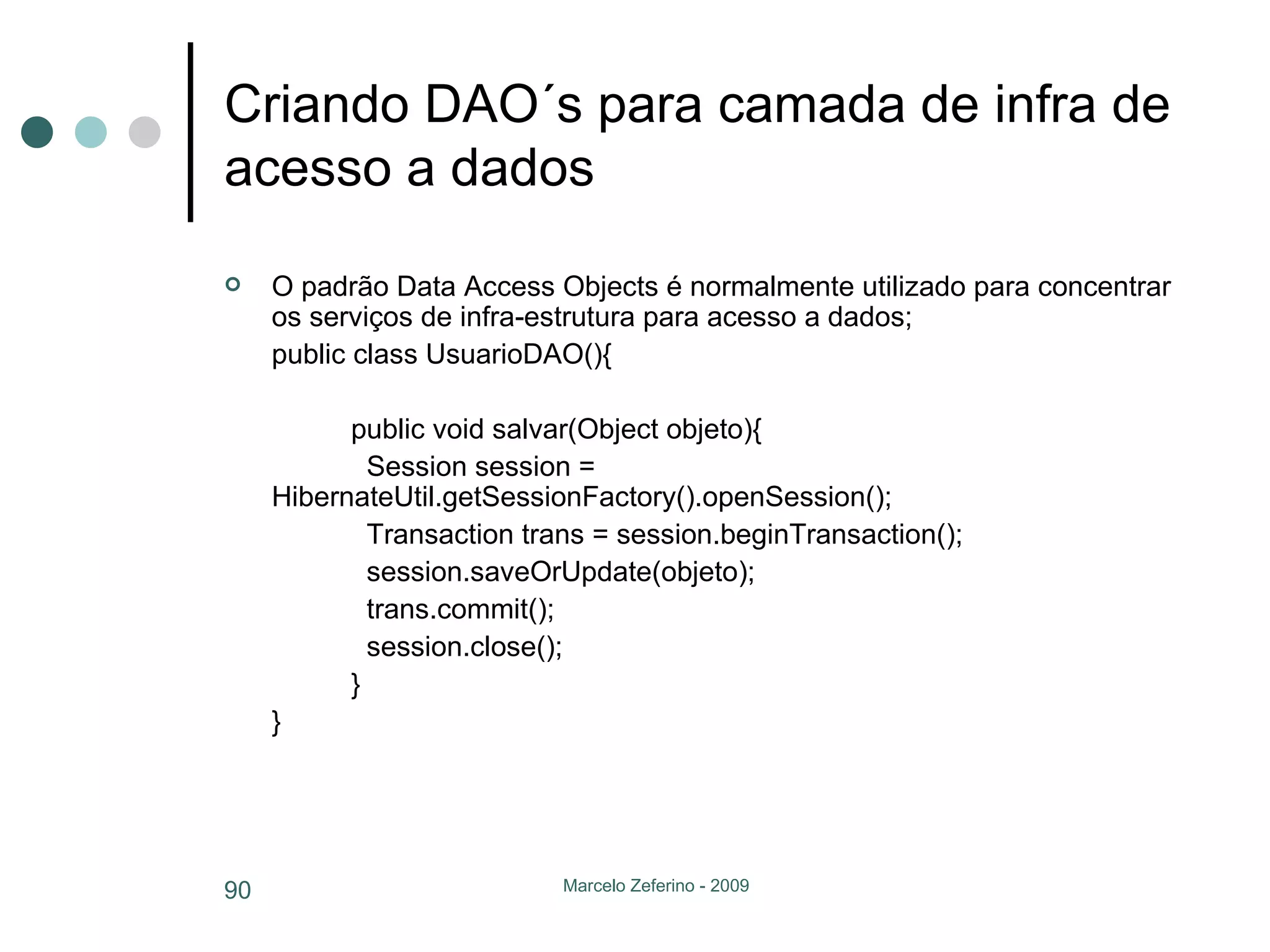 Criando DAO´s para camada de infra de acesso a dados O padrão Data Access Objects é normalmente utilizado para concentrar os serviços de infra-estrutura para acesso a dados; public class UsuarioDAO(){ public void salvar(Object objeto){   Session session =  HibernateUtil.getSessionFactory().openSession();   Transaction trans = session.beginTransaction();   session.saveOrUpdate(objeto);   trans.commit();   session.close(); } } 