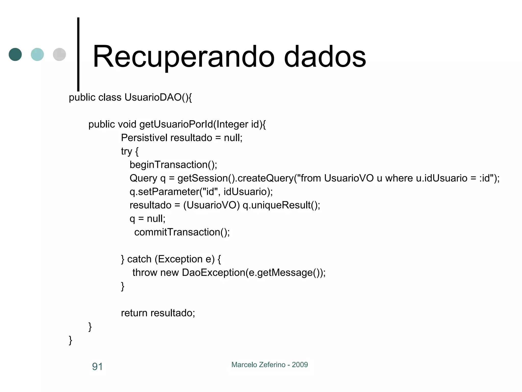 Recuperando dados public class UsuarioDAO(){ public void getUsuarioPorId(Integer id){ Persistivel resultado = null; try {   beginTransaction();   Query q = getSession().createQuery("from UsuarioVO u where u.idUsuario = :id");     q.setParameter("id", idUsuario);   resultado = (UsuarioVO) q.uniqueResult();    q = null;   commitTransaction(); } catch (Exception e) {   throw new DaoException(e.getMessage()); } return resultado; } } 