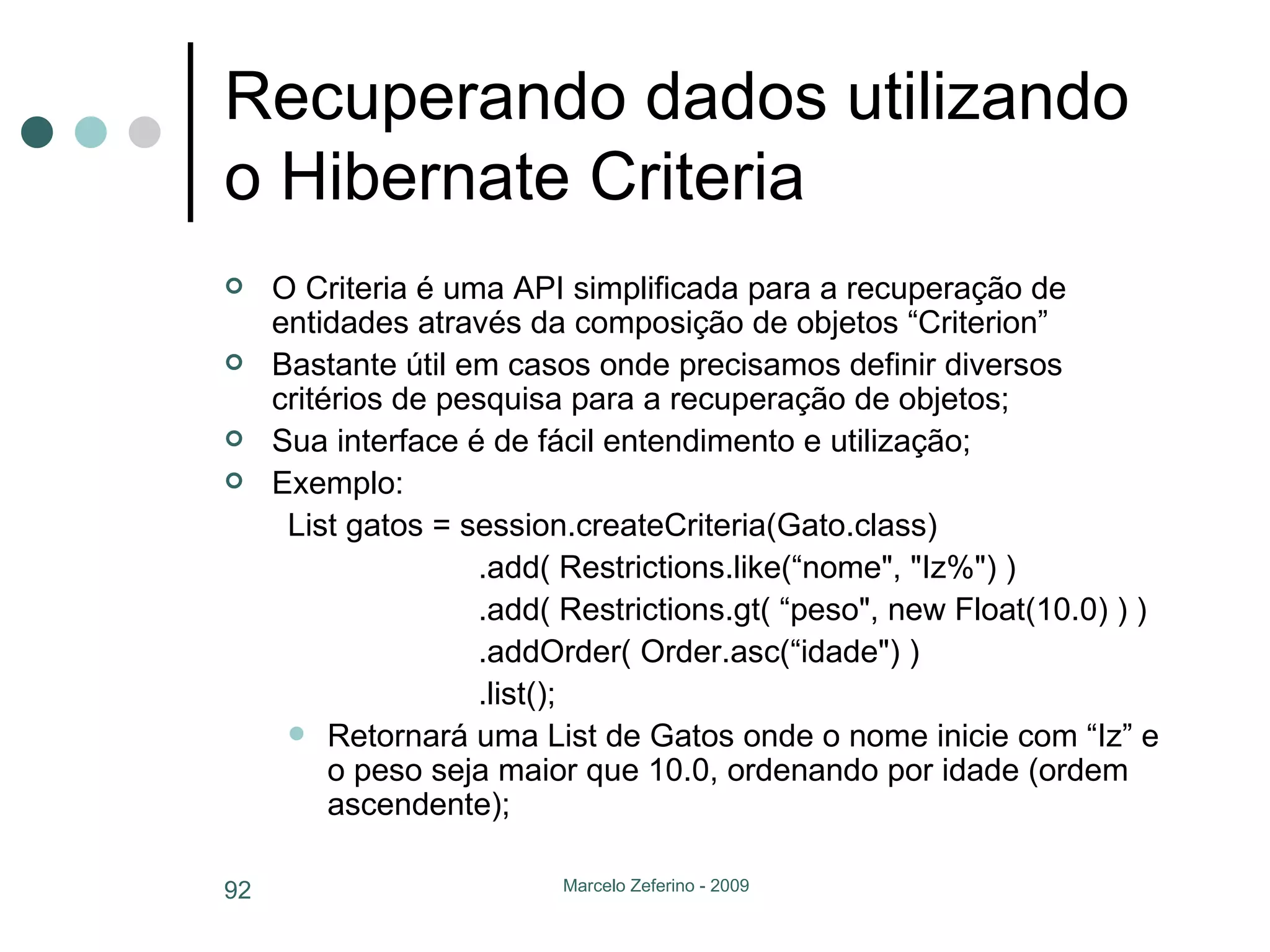 Recuperando dados utilizando o Hibernate Criteria O Criteria é uma API simplificada para a recuperação de entidades através da composição de objetos “Criterion” Bastante útil em casos onde precisamos definir diversos critérios de pesquisa para a recuperação de objetos; Sua interface é de fácil entendimento e utilização; Exemplo: List gatos = session.createCriteria(Gato.class)  .add( Restrictions.like(“nome", "Iz%") )  .add( Restrictions.gt( “peso", new Float(10.0) ) )  .addOrder( Order.asc(“idade") )  .list();  Retornará uma List de Gatos onde o nome inicie com “Iz” e o peso seja maior que 10.0, ordenando por idade (ordem ascendente); 