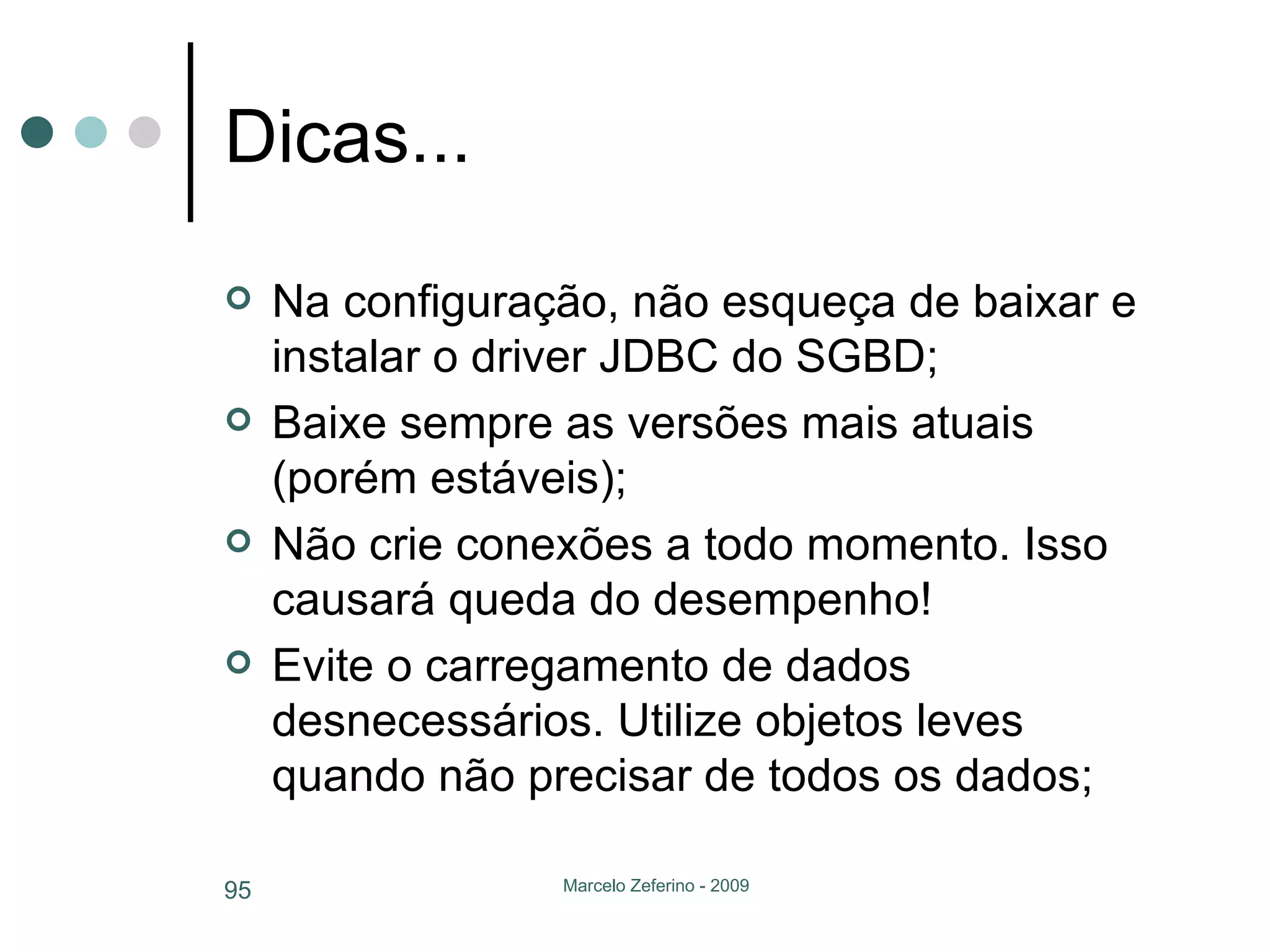 Dicas... Na configuração, não esqueça de baixar e instalar o driver JDBC do SGBD; Baixe sempre as versões mais atuais (porém estáveis); Não crie conexões a todo momento. Isso causará queda do desempenho! Evite o carregamento de dados desnecessários. Utilize objetos leves quando não precisar de todos os dados; 