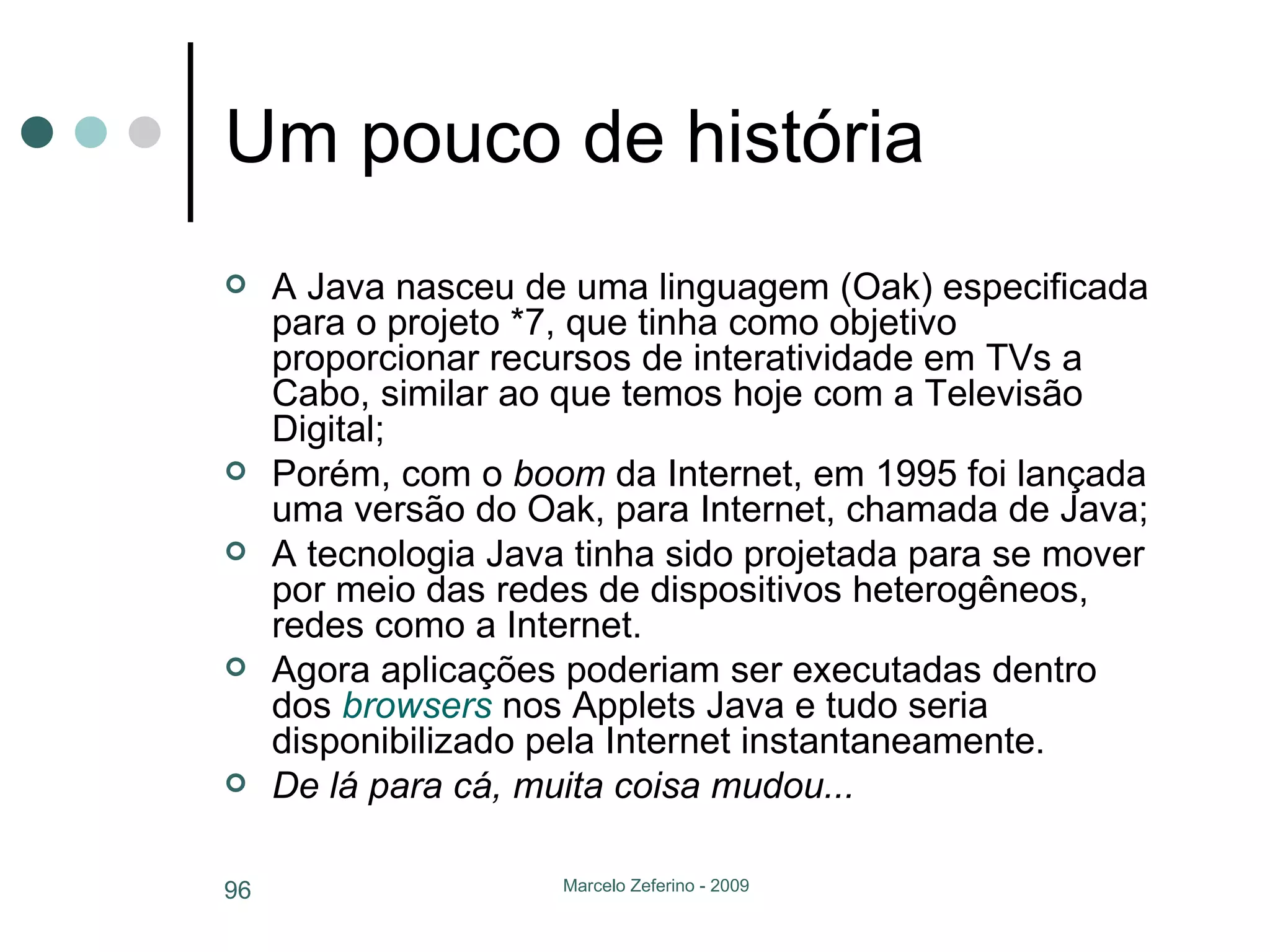 Um pouco de história A Java nasceu de uma linguagem (Oak) especificada para o projeto *7, que tinha como objetivo proporcionar recursos de interatividade em TVs a Cabo, similar ao que temos hoje com a Televisão Digital; Porém, com o  boom  da Internet, em 1995 foi lançada uma versão do Oak, para Internet, chamada de Java; A tecnologia Java tinha sido projetada para se mover por meio das redes de dispositivos heterogêneos, redes como a Internet.  Agora aplicações poderiam ser executadas dentro dos  browsers  nos Applets Java e tudo seria disponibilizado pela Internet instantaneamente. De lá para cá, muita coisa mudou... 