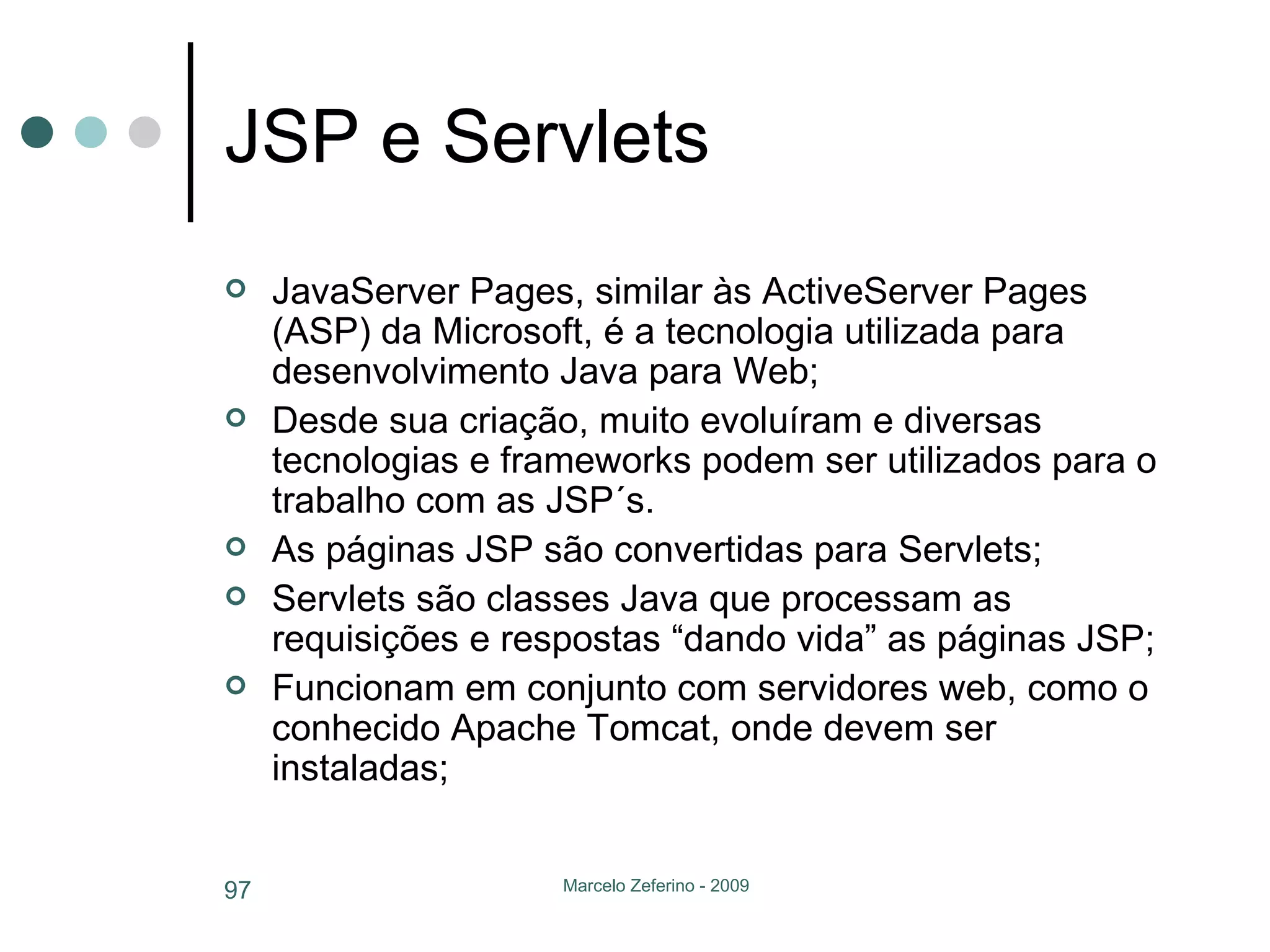 JSP e Servlets JavaServer Pages, similar às ActiveServer Pages (ASP) da Microsoft, é a tecnologia utilizada para desenvolvimento Java para Web; Desde sua criação, muito evoluíram e diversas tecnologias e frameworks podem ser utilizados para o trabalho com as JSP´s. As páginas JSP são convertidas para Servlets; Servlets são classes Java que processam as requisições e respostas “dando vida” as páginas JSP; Funcionam em conjunto com servidores web, como o conhecido Apache Tomcat, onde devem ser instaladas; 