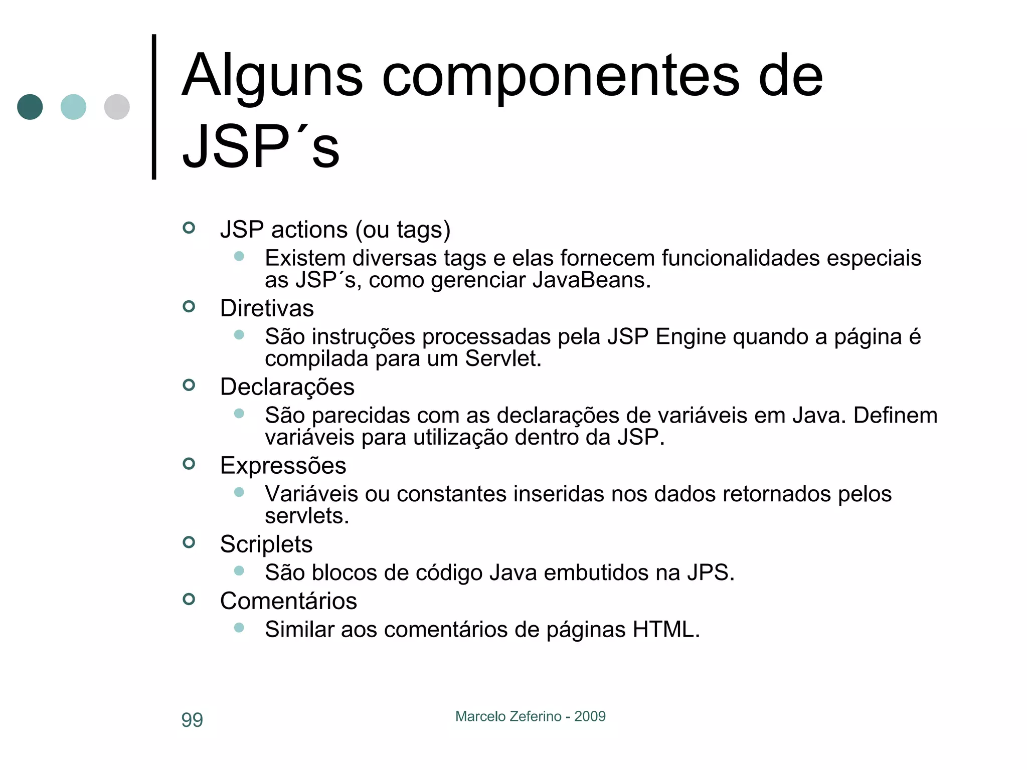 Alguns componentes de JSP´s JSP actions (ou tags) Existem diversas tags e elas fornecem funcionalidades especiais as JSP´s, como gerenciar JavaBeans. Diretivas São instruções processadas pela JSP Engine quando a página é compilada para um Servlet. Declarações São parecidas com as declarações de variáveis em Java. Definem variáveis para utilização dentro da JSP. Expressões Variáveis ou constantes inseridas nos dados retornados pelos servlets. Scriplets São blocos de código Java embutidos na JPS. Comentários Similar aos comentários de páginas HTML. 