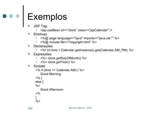 Exemplos JSP Tag: <jsp:useBean id=="clock“ class=="jspCalendar" />  Diretivas <%@ page language=="java" imports=="java.util.*" %>  <%@ include file=="copyright.html" %> Declarações <%! int time = Calendar.getInstance().get(Calendar.AM_PM); %> Expressões <%= clock.getDayOfMonth() %>  <%= clock.getYear() %> Scriplet <% if (time == Calendar.AM) { %>  Good Morning  <% }  else {  %>  Good Afternoon  <%  }  %> 