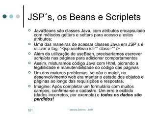 JSP´s, os Beans e Scriplets JavaBeans são classes Java, com atributos encapsulado com métodos getters e setters para acesso a estes atributos; Uma das maneiras de acessar classes Java em JSP´s é utilizar a tag: “<jsp:useBean id=“” class=“” /> Além da utilização de useBean, precisaríamos escrever  scriplets  nas páginas para adicionar comportamentos Assim, misturamos código Java com Html, piorando a legibilidade e manutenibilidade do código das páginas Um dos maiores problemas, se não o maior, no desenvolvimento web era manter o estado dos objetos e páginas ao longo das requisições e respostas. Imagine: Após completar um formulário com muitos campos, confirma-se o cadastro. Um erro é exibido (dados incorretos, por exemplo) e  todos os dados são perdidos! 