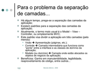 Para o problema da separação de camadas... Há algum tempo, prega-se a separação das camadas da aplicação; Existem padrões para a separação das camadas da aplicação; Atualmente, o termo mais usual é o Model – View – Controller, ou simplesmente MVC; Este padrão visa dividir a aplicação em três camadas (pelo menos): Visão    Apresentação (páginas, etc.); Controle    Camada intermediária que funciona como “ponte” entre a interface e as classes de domínio da aplicação; Modelo (ou domínio)    Camada onde estão alocados os objetos de negócio da aplicação; Benefícios: Ganho em manutenibilidade, legibilidade, reaproveitamento de código, entre outros... 