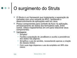 O surgimento do Struts O Struts é um framework que implementa a separação de camadas com uma variante do MVC, facilitando o desenvolvimento de aplicações web em Java; Possui componentes para controle de fluxo na aplicação, armazenamento de dados dos formulários web, entre outros. Utiliza mapeamentos em xml para relacionar seus componentes; Vantagens : Simples! Facilita a população de JavaBeans e auxilia a persistência dos dados nas páginas; Simplifica o uso de servlets, necessitando apenas a criação de classes Action; Com suas tags dispensa o uso de scriptlets em 98% dos casos; 