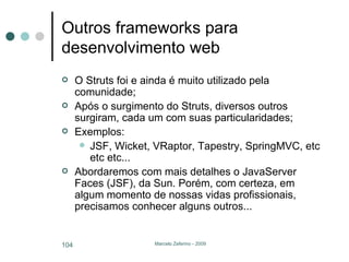 Outros frameworks para desenvolvimento web O Struts foi e ainda é muito utilizado pela comunidade; Após o surgimento do Struts, diversos outros surgiram, cada um com suas particularidades; Exemplos: JSF, Wicket, VRaptor, Tapestry, SpringMVC, etc etc etc... Abordaremos com mais detalhes o JavaServer Faces (JSF), da Sun. Porém, com certeza, em algum momento de nossas vidas profissionais, precisamos conhecer alguns outros... 