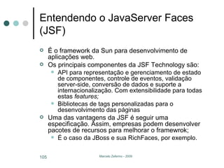 Entendendo o JavaServer Faces (JSF) É o framework da Sun para desenvolvimento de aplicações web. Os principais componentes da JSF Technology são: API para representação e gerenciamento de estado de componentes, controle de eventos, validação server-side, conversão de dados e suporte a internacionalização. Com extensibilidade para todas estas  features; Bibliotecas de tags personalizadas para o desenvolvimento das páginas Uma das vantagens da JSF é seguir uma especificação. Assim, empresas podem desenvolver pacotes de recursos para melhorar o framewrok; É o caso da JBoss e sua RichFaces, por exemplo. 