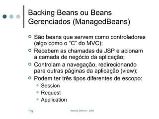 Backing Beans ou Beans Gerenciados (ManagedBeans) São beans que servem como controladores (algo como o “C” do MVC); Recebem as chamadas da JSP e acionam a camada de negócio da aplicação; Controlam a navegação, redirecionando para outras páginas da aplicação (view); Podem ter três tipos diferentes de escopo: Session Request Application 
