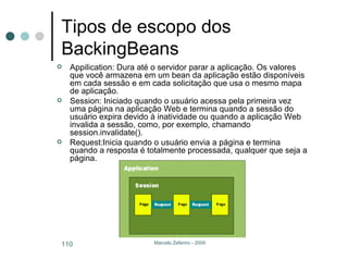 Tipos de escopo dos BackingBeans Appilication: Dura até o servidor parar a aplicação. Os valores que você armazena em um bean da aplicação estão disponíveis em cada sessão e em cada solicitação que usa o mesmo mapa de aplicação.  Session: Iniciado quando o usuário acessa pela primeira vez uma página na aplicação Web e termina quando a sessão do usuário expira devido à inatividade ou quando a aplicação Web invalida a sessão, como, por exemplo, chamando session.invalidate().  Request:Inicia quando o usuário envia a página e termina quando a resposta é totalmente processada, qualquer que seja a página. 