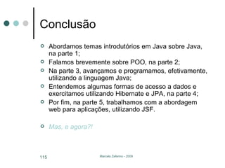 Conclusão Abordamos temas introdutórios em Java sobre Java, na parte 1; Falamos brevemente sobre POO, na parte 2; Na parte 3, avançamos e programamos, efetivamente, utilizando a linguagem Java; Entendemos algumas formas de acesso a dados e exercitamos utilizando Hibernate e JPA, na parte 4; Por fim, na parte 5, trabalhamos com a abordagem web para aplicações, utilizando JSF. Mas, e agora?! 