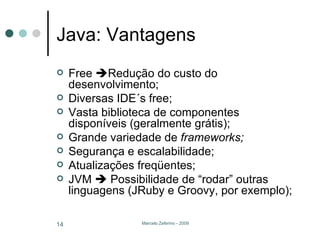 Java: Vantagens Free   Redução do custo do desenvolvimento; Diversas IDE´s free; Vasta biblioteca de componentes disponíveis (geralmente grátis); Grande variedade de  frameworks; Segurança e escalabilidade; Atualizações freqüentes; JVM    Possibilidade de “rodar” outras linguagens (JRuby e Groovy, por exemplo); 