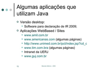 Algumas aplicações que utilizam Java Versão desktop: Software para declaração de IR 2009; Aplicações WebBased / Sites www.amil.com.br www.americanas.com  (algumas páginas) http://www.unimed.com.br/pct/index.jsp?cd_canal=49146 www.tim.com.bra  (algumas páginas) Intranet da UERJ www.guj.com.br 