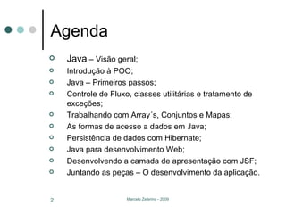 Agenda Java  – Visão geral; Introdução à POO; Java – Primeiros passos; Controle de Fluxo, classes utilitárias e tratamento de exceções; Trabalhando com Array´s, Conjuntos e Mapas; As formas de acesso a dados em Java; Persistência de dados com Hibernate; Java para desenvolvimento Web; Desenvolvendo a camada de apresentação com JSF; Juntando as peças – O desenvolvimento da aplicação. 
