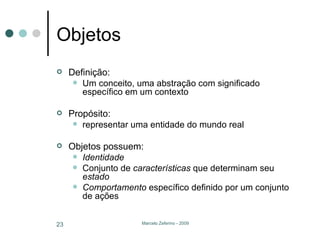 Objetos Definição: Um conceito, uma abstração com significado específico em um contexto Propósito: representar uma entidade do mundo real Objetos possuem: Identidade Conjunto de  características  que determinam seu  estado Comportamento  específico definido por um conjunto de ações 