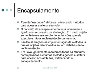 Encapsulamento Permite “esconder” atributos, oferecendo métodos para acessar e alterar seu valor; O conceito de encapsulamento está intimamente ligado com o conceito de abstração. Em dado objeto, somente interessa ao cliente as funções que ele executa e não a implementação da mesma; Facilita alterações na implementação de métodos já que os objetos relacionados sabem detalhes de tal implementação. Em Java, geralmente mantemos todos os atributos como privados e criamos métodos getters e setters para acesso aos atributos, fortalecendo o encapsulamento. 