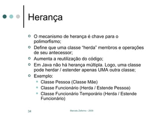 Herança O mecanismo de herança é chave para o polimorfismo; Define que uma classe “herda” membros e operações de seu antecessor; Aumenta a reutilização do código; Em Java não há herança múltipla. Logo, uma classe pode herdar / estender apenas UMA outra classe; Exemplo: Classe Pessoa (Classe Mãe) Classe Funcionário (Herda / Estende Pessoa) Classe Funcionário Temporário (Herda / Estende Funcionário) 