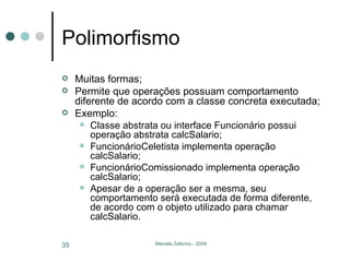 Polimorfismo Muitas formas; Permite que operações possuam comportamento diferente de acordo com a classe concreta executada; Exemplo: Classe abstrata ou interface Funcionário possui operação abstrata calcSalario; FuncionárioCeletista implementa operação calcSalario; FuncionárioComissionado implementa operação calcSalario; Apesar de a operação ser a mesma, seu comportamento será executada de forma diferente, de acordo com o objeto utilizado para chamar calcSalario. 