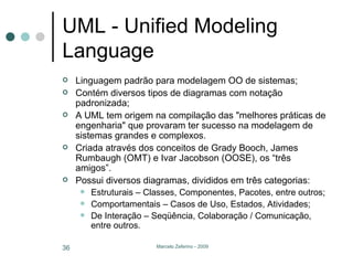 UML - Unified Modeling Language Linguagem padrão para modelagem OO de sistemas; Contém diversos tipos de diagramas com notação padronizada; A UML tem origem na compilação das "melhores práticas de engenharia" que provaram ter sucesso na modelagem de sistemas grandes e complexos.  Criada através dos conceitos de Grady Booch, James Rumbaugh (OMT) e Ivar Jacobson (OOSE), os “três amigos”. Possui diversos diagramas, divididos em três categorias: Estruturais – Classes, Componentes, Pacotes, entre outros; Comportamentais – Casos de Uso, Estados, Atividades; De Interação – Seqüência, Colaboração / Comunicação, entre outros. 