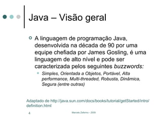 Java – Visão geral A linguagem de programação Java, desenvolvida na década de 90 por uma equipe chefiada por James Gosling, é uma linguagem de alto nível e pode ser caracterizada pelos seguintes  buzzwords: Simples, Orientada a Objetos, Portável, Alta performance, Multi-threaded, Robusta, Dinâmica, Segura (entre outras) Adaptado de http://java.sun.com/docs/books/tutorial/getStarted/intro/definition.html 