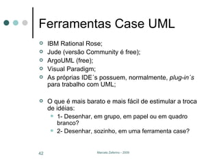 Ferramentas Case UML IBM Rational Rose; Jude (versão Community é free); ArgoUML (free); Visual Paradigm; As próprias IDE´s possuem, normalmente,  plug-in´s  para trabalho com UML; O que é mais barato e mais fácil de estimular a troca de idéias: 1- Desenhar, em grupo, em papel ou em quadro branco? 2- Desenhar, sozinho, em uma ferramenta case? 