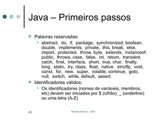 Java – Primeiros passos Palavras reservadas: abstract,  do,  if,  package,  synchronized, boolean,  double,  implements,  private,  this, break,  else,  import,  protected,  throw, byte,  extends,  instanceof,  public,  throws, case,  false,  int,  return,  transient, catch,  final,  interface,  short,  true, char,  finally,  long,  static,  try, class,  float,  native,  strictfp,  void, const,  for,  new,  super,  volatile, continue,  goto,  null,  switch,  while, default,  assert. Identificadores válidos: Os identificadores (nomes de variáveis, membros, etc) devem ser iniciados por $ (cifrão), _ (underline) ou uma letra (A-Z) 