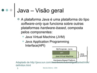 Java – Visão geral A plataforma Java é uma plataforma do tipo  software-only  que funciona sobre outras plataformas  hardware-based , composta pelos componentes: Java Virtual Machine (JVM) Java Application Programming Interface(API) Adaptado de http://java.sun.com/docs/books/tutorial/getStarted/intro/definition.html 