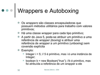 Wrappers e Autoboxing Os  wrappers  são classes encapsuladoras que possuem métodos utilitários para trabalho com valores primitivos; Há uma classe  wrapper  para cada tipo primitivo; A partir do Java 5, pode-se atribuir um primitivo a uma referência de  wrapper (boxing)  e atribuir uma referência de  wrapper  a um primitivo (unboxing) sem coversão explícita Exemplo: Integer i = 5; // 5 é primitivo, mas i é uma instância de Integer; boolean b = new Boolean(“true”); //b é primitivo, mas foi atribuída a referência de um wrapper a ele 