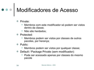 Modificadores de Acesso Private:  Membros com este modificador só podem ser vistos dentro da classe; Não são herdados; Protected:  Membros podem ser vistos por classes de outros pacotes, por herança; Public: Membros podem ser vistos por qualquer classe; Default / Package Private (sem modificador): Pode ser acessado apenas por classes do mesmo pacote 