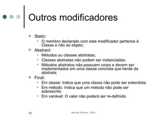 Outros modificadores Static: O membro declarado com este modificador pertence à Classe e não ao objeto; Abstract: Métodos ou classes abstratas; Classes abstratas não podem ser instanciadas; Métodos abstratos não possuem corpo e devem ser implementados em uma classe concreta que herde da abstrata; Final: Em classe: Indica que uma classe não pode ser estendida; Em método: Indica que um método não pode ser sobrescrito Em variável: O valor não poderá ser re-definido 
