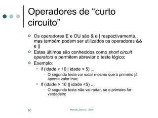 Operadores de “curto circuito” Os operadores E e OU são & e | respectivamente, mas também podem ser utilizados os operadores && e || Estes últimos são conhecidos como  short circuit operators  e permitem abreviar o teste lógico; Exemplo: if (idade > 10 | idade < 5) ... O segundo teste vai rodar mesmo que o primeiro já aponte valor true; If (idade > 10 || idade <5) ... O segundo teste não vai rodar, se o primeiro for verdadeiro 