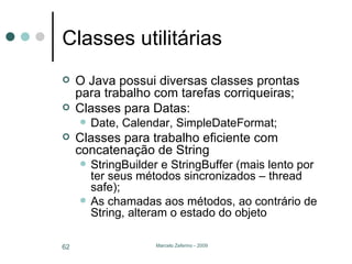 Classes utilitárias O Java possui diversas classes prontas para trabalho com tarefas corriqueiras; Classes para Datas: Date, Calendar, SimpleDateFormat; Classes para trabalho eficiente com concatenação de String StringBuilder e StringBuffer (mais lento por ter seus métodos sincronizados – thread safe); As chamadas aos métodos, ao contrário de String, alteram o estado do objeto 