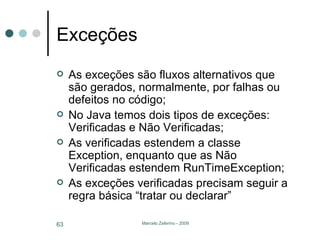 Exceções As exceções são fluxos alternativos que são gerados, normalmente, por falhas ou defeitos no código; No Java temos dois tipos de exceções: Verificadas e Não Verificadas; As verificadas estendem a classe Exception, enquanto que as Não Verificadas estendem RunTimeException; As exceções verificadas precisam seguir a regra básica “tratar ou declarar” 