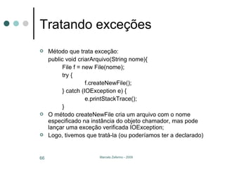 Tratando exceções Método que trata exceção: public void criarArquivo(String nome){ File f = new File(nome); try { f.createNewFile(); } catch (IOException e) { e.printStackTrace(); } O método createNewFile cria um arquivo com o nome especificado na instância do objeto chamador, mas pode lançar uma exceção verificada IOException; Logo, tivemos que tratá-la (ou poderíamos ter a declarado) 