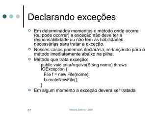 Declarando exceções Em determinados momentos o método onde ocorre (ou pode ocorrer) a exceção não deve ter a responsabilidade ou não tem as habilidades necessárias para tratar a exceção. Nesses casos podemos declará-la, re-lançando para o método imediatamente abaixo na pilha. Método que trata exceção: public void criarArquivo(String nome) throws IOException { File f = new File(nome); f.createNewFile(); } Em algum momento a exceção deverá ser tratada 