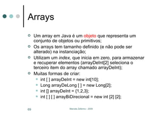 Arrays Um array em Java é um  objeto  que representa um conjunto de objetos ou primitivos; Os arrays tem tamanho definido (e não pode ser alterado) na instanciação; Utilizam um  index,  que inicia em zero,   para armazenar e recuperar elementos (arrayDeInt[2] seleciona o terceiro item do array chamado arrayDeInt); Muitas formas de criar: int [ ] arrayDeInt = new int[10]; Long arrayDeLong [ ] = new Long[2]; int [] arrayDeInt = {1,2,3}; int [ ] [ ] arrayBiDirecional = new int [2] [2]; 