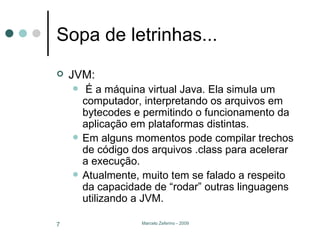 Sopa de letrinhas... JVM: É a máquina virtual Java. Ela simula um computador, interpretando os arquivos em bytecodes e permitindo o funcionamento da aplicação em plataformas distintas. Em alguns momentos pode compilar trechos de código dos arquivos .class para acelerar a execução. Atualmente, muito tem se falado a respeito da capacidade de “rodar” outras linguagens utilizando a JVM. 