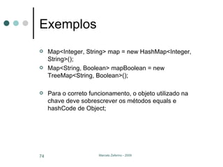 Exemplos Map<Integer, String> map = new HashMap<Integer, String>(); Map<String, Boolean> mapBoolean = new TreeMap<String, Boolean>(); Para o correto funcionamento, o objeto utilizado na chave deve sobrescrever os métodos equals e hashCode de Object; 