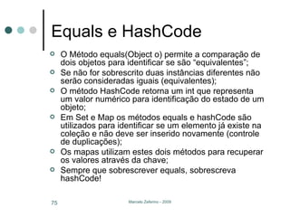 Equals e HashCode O Método equals(Object o) permite a comparação de dois objetos para identificar se são “equivalentes”; Se não for sobrescrito duas instâncias diferentes não serão consideradas iguais (equivalentes); O método HashCode retorna um int que representa um valor numérico para identificação do estado de um objeto; Em Set e Map os métodos equals e hashCode são utilizados para identificar se um elemento já existe na coleção e não deve ser inserido novamente (controle de duplicações); Os mapas utilizam estes dois métodos para recuperar os valores através da chave; Sempre que sobrescrever equals, sobrescreva hashCode! 