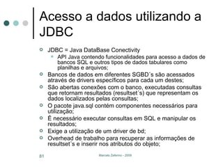 Acesso a dados utilizando a JDBC JDBC = Java DataBase Conectivity API Java contendo funcionalidades para acesso a dados de bancos SQL e outros tipos de dados tabulares como planilhas e arquivos; Bancos de dados em diferentes SGBD´s são acessados através de drivers específicos para cada um destes; São abertas conexões com o banco, executadas consultas que retornam resultados (resultset´s) que representam os dados localizados pelas consultas; O pacote java.sql contém componentes necessários para utilização; É necessário executar consultas em SQL e manipular os resultados; Exige a utilização de um driver de bd; Overhead de trabalho para recuperar as informações de resultset´s e inserir nos atributos do objeto; 